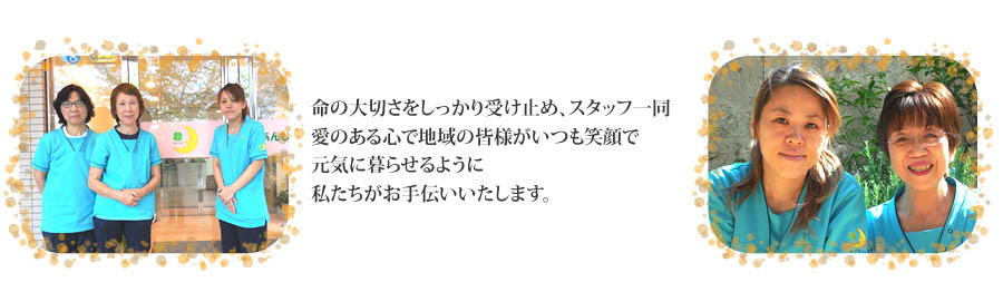 命の大切さをしっかりと受け止め、スタッフ一同愛のある心で地域の皆様がいつも笑顔で元気に暮らせるように私たちがお手伝いいたします。
