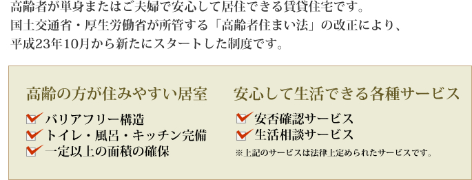 高齢者が単身またはご夫婦で安心して居住できる賃貸住宅です。国土交通省・厚生労働省が所管する「高齢者住まい法」の改正により、平成23年10月から新たにスタートした制度です。