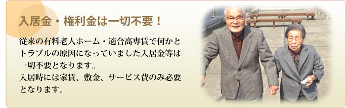 入居金・権利金は一切不要!―従来の有料老人ホーム・適合高専賃で何かとトラブルの原因になっていました入居金等は一切不要となります。入居時には家賃、敷金、サービス費のみ必要となります。