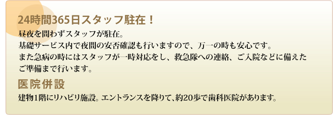 24時間365日スタッフ駐在!―昼夜を問わずスタッフが駐在。基礎サービス内で夜間の安否確認も行いますので、万一の時も安心です。また急病の時にはスタッフが一時対応をし、救急隊への連絡、ご入院などに備えたご準備まで行います。建物1階にリハビリ施設。 エントランスを降りて、約20歩で歯科医院があります。