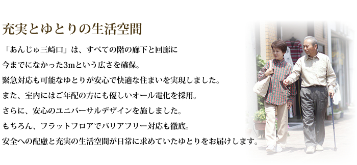 充実とゆとりの生活空間―「あんじゅ三崎口」は、すべての階の廊下と回廊に今までになかった3mという広さを確保。緊急対応も可能なゆとりが安心で快適な住まいを実現しました。
		  また、室内にはご年配の方にも優しいオール電化を採用。さらに、安心のユニバーサルデザインを施しました。もちろん、フラットフロアでバリアフリー対応も徹底。安全への配慮と充実の生活空間が日常に求めていたゆとりをお届けします。