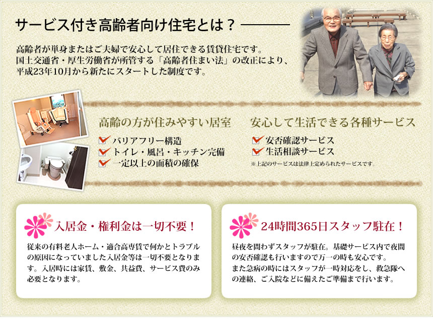 サービス付き高齢者向け住宅とは―高齢者が単身またはご夫婦で安心して居住できる賃貸住宅です。入居金・権利金は一切不要！―従来の有料老人ホーム・適合高専賃で何かとトラブルの原因になっていました入居金等は一切不要となります。入居時には家賃、敷金、サービス費のみ必要となります。24時間365日スタッフ駐在！―昼夜を問わずスタッフが駐在。基礎サービス内で夜間の安否確認も行いますので、万一の時も安心です。また急病の時にはスタッフが一時対応をし、救急隊への連絡、ご入院などに備えたご準備まで行います。医院併設―建物1階に内科医院。