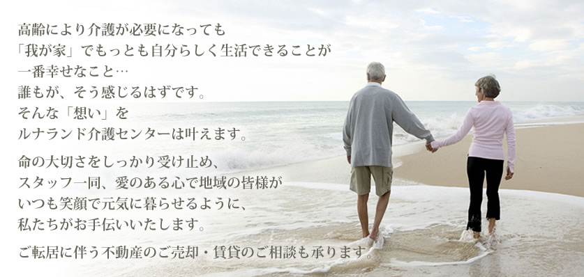 高齢により介護が必要になっても「我が家」でもっとも自分らしく生活できることが一番幸せなこと…誰もが、そう感じるはずです。そんな「想い」をルナランド介護センターは叶えます。